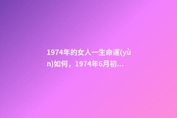 1974年的女人一生命運(yùn)如何，1974年6月初七亥時(shí)陰歷女八字命運(yùn) 1974年6月初七亥時(shí)陰歷女八字命運(yùn)-第1張-觀點(diǎn)-玄機(jī)派